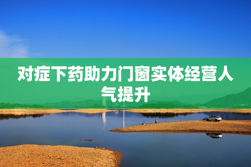 对症下药助力门窗实体经营人气提升