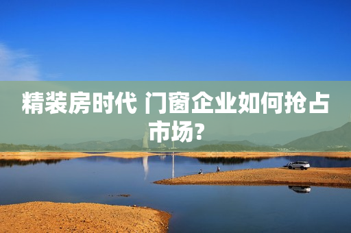 精装房时代 门窗企业如何抢占市场?