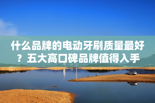 什么品牌的电动牙刷质量最好？五大高口碑品牌值得入手