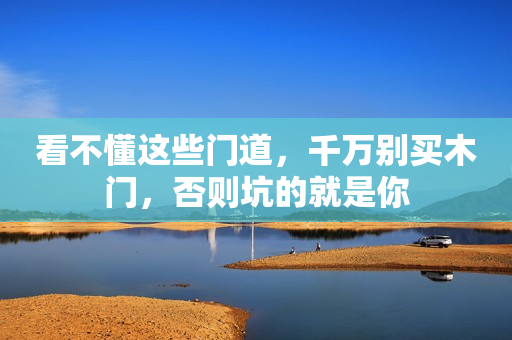 看不懂这些门道，千万别买木门，否则坑的就是你