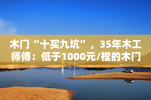 木门“十买九坑”，35年木工师傅：低于1000元/樘的木门不要买了