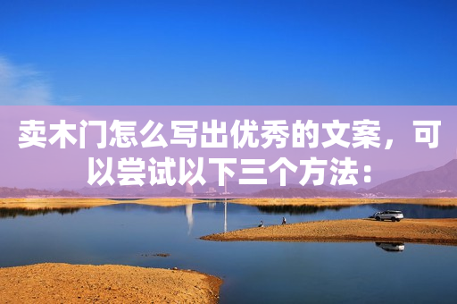 卖木门怎么写出优秀的文案，可以尝试以下三个方法：