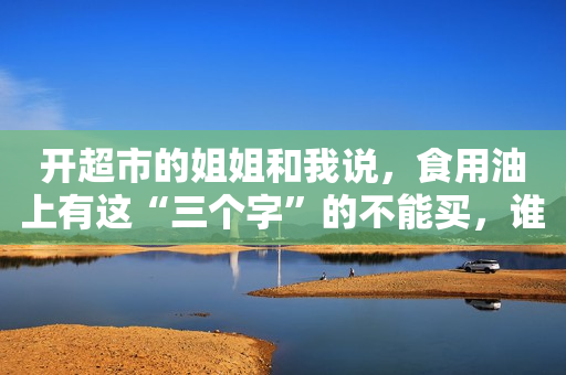开超市的姐姐和我说，食用油上有这“三个字”的不能买，谁买谁亏