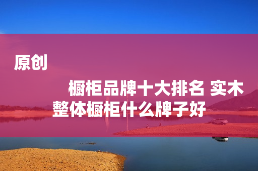 原创
            橱柜品牌十大排名 实木整体橱柜什么牌子好