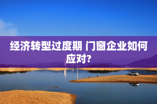 经济转型过度期 门窗企业如何应对?