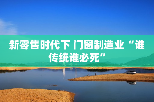 新零售时代下 门窗制造业“谁传统谁必死”