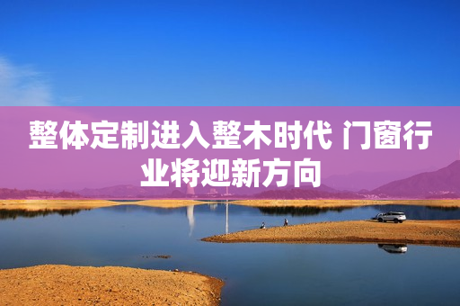 整体定制进入整木时代 门窗行业将迎新方向