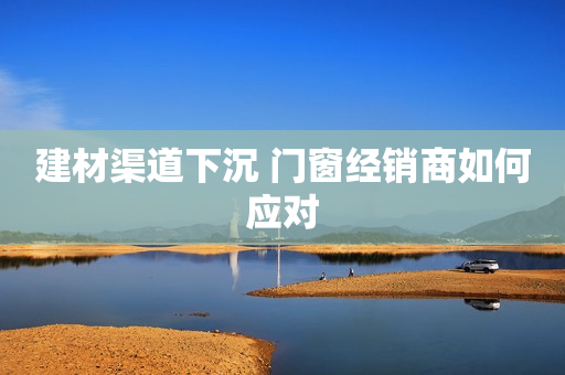 建材渠道下沉 门窗经销商如何应对