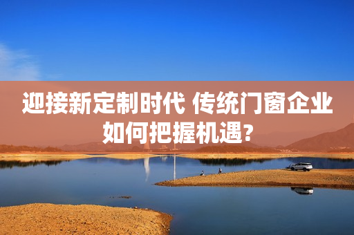 迎接新定制时代 传统门窗企业如何把握机遇?