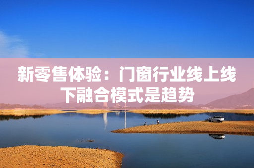 新零售体验：门窗行业线上线下融合模式是趋势