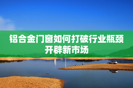 铝合金门窗如何打破行业瓶颈开辟新市场