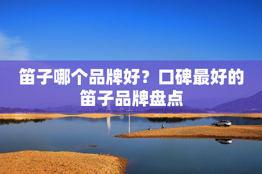 笛子哪个品牌好？口碑最好的笛子品牌盘点
