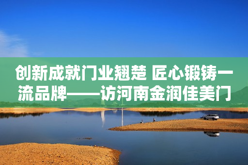 创新成就门业翘楚 匠心锻铸一流品牌——访河南金润佳美门业董事长范党领