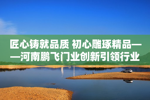 匠心铸就品质 初心雕琢精品——河南鹏飞门业创新引领行业