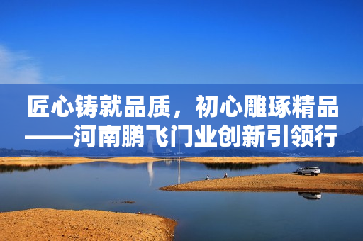 匠心铸就品质，初心雕琢精品——河南鹏飞门业创新引领行业