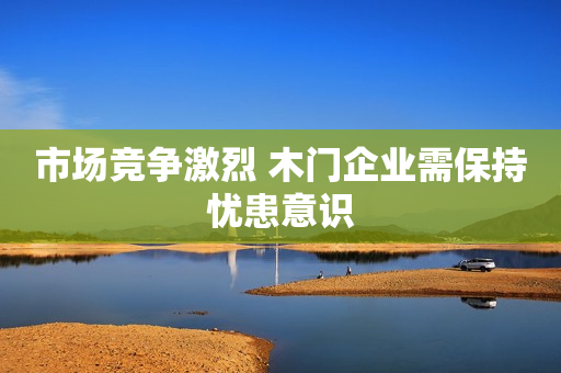市场竞争激烈 木门企业需保持忧患意识