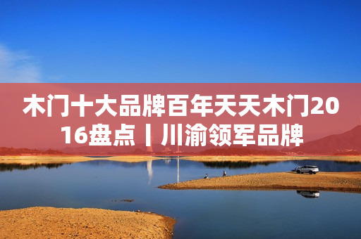 木门十大品牌百年天天木门2016盘点丨川渝领军品牌