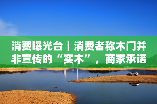 消费曝光台｜消费者称木门并非宣传的“实木”，商家承诺补偿