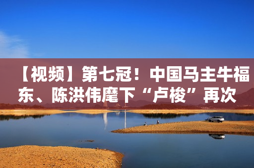 【视频】第七冠！中国马主牛福东、陈洪伟麾下“卢梭”再次扬威澳洲赛场