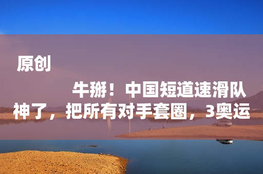 原创
            牛掰！中国短道速滑队神了，把所有对手套圈，3奥运冠军携手冲冠