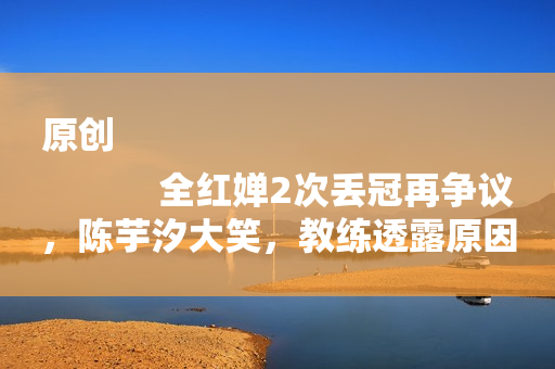 原创
            全红婵2次丢冠再争议，陈芋汐大笑，教练透露原因，奥运夺冠才牛