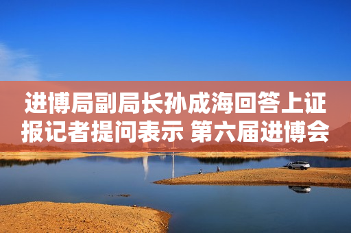 进博局副局长孙成海回答上证报记者提问表示 第六届进博会企业展规模创历史新高