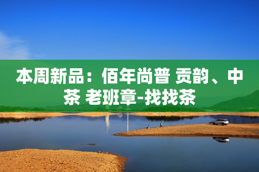 本周新品：佰年尚普 贡韵、中茶 老班章-找找茶