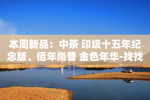 本周新品：中茶 印级十五年纪念版、佰年尚普 金色年华-找找茶