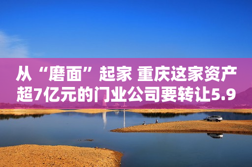 从“磨面”起家 重庆这家资产超7亿元的门业公司要转让5.97%股权