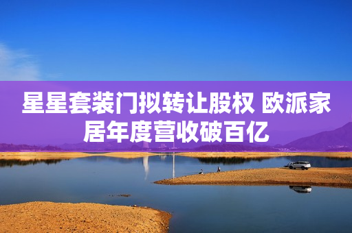星星套装门拟转让股权 欧派家居年度营收破百亿