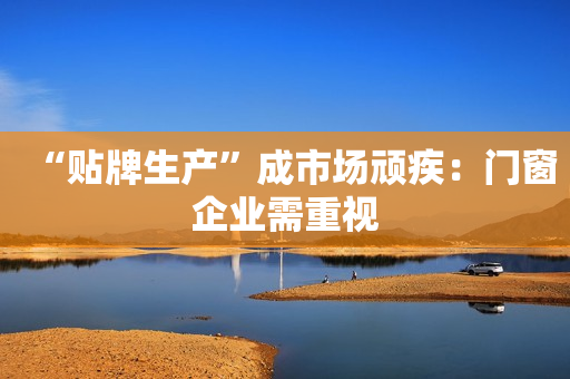 “贴牌生产”成市场顽疾：门窗企业需重视