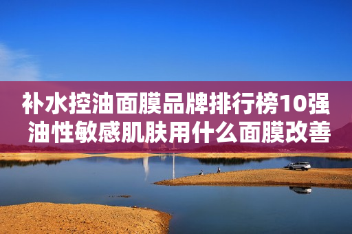 补水控油面膜品牌排行榜10强 油性敏感肌肤用什么面膜改善？