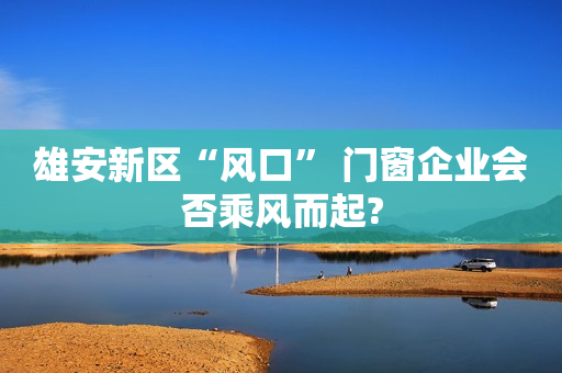 雄安新区“风口” 门窗企业会否乘风而起?