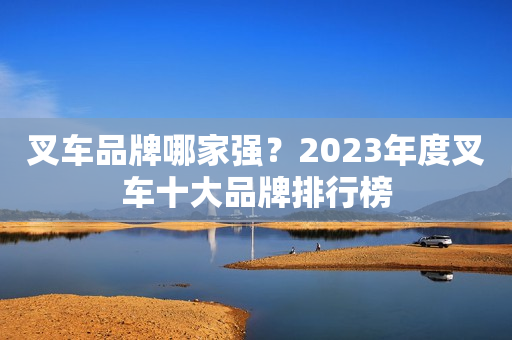 叉车品牌哪家强？2023年度叉车十大品牌排行榜