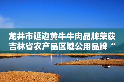 龙井市延边黄牛牛肉品牌荣获吉林省农产品区域公用品牌“30强”