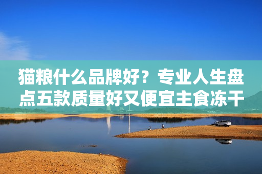 猫粮什么品牌好？专业人生盘点五款质量好又便宜主食冻干猫粮品牌