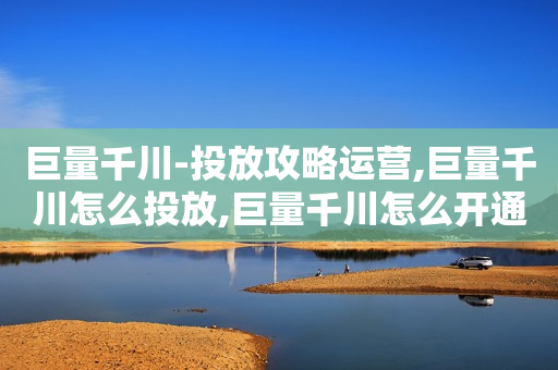 巨量千川-投放攻略运营,巨量千川怎么投放,巨量千川怎么开通,巨量千川投放技巧