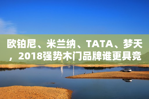 欧铂尼、米兰纳、TATA、梦天，2018强势木门品牌谁更具竞争力？