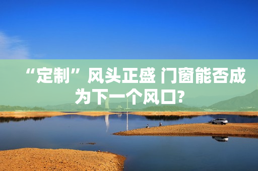 “定制”风头正盛 门窗能否成为下一个风口?