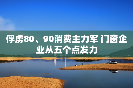 俘虏80、90消费主力军 门窗企业从五个点发力