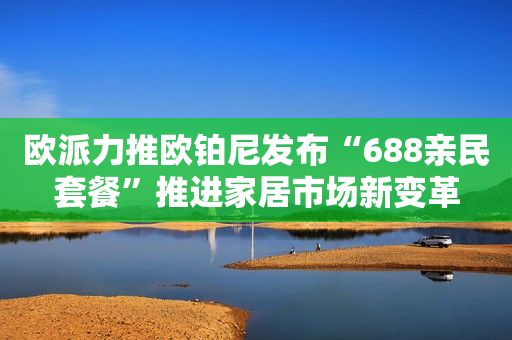 欧派力推欧铂尼发布“688亲民套餐”推进家居市场新变革