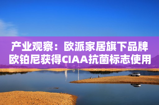 产业观察：欧派家居旗下品牌欧铂尼获得CIAA抗菌标志使用授权！