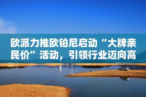 欧派力推欧铂尼启动“大牌亲民价”活动，引领行业迈向高质量发展