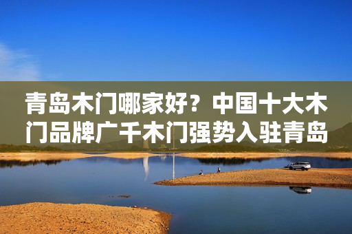 青岛木门哪家好？中国十大木门品牌广千木门强势入驻青岛！