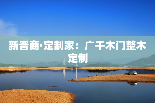 新晋商·定制家：广千木门整木定制