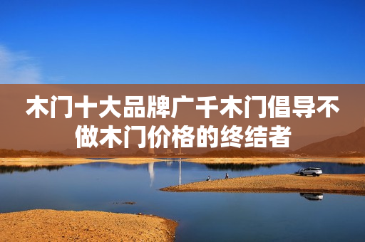 木门十大品牌广千木门倡导不做木门价格的终结者