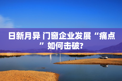 日新月异 门窗企业发展“痛点”如何击破?