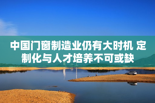 中国门窗制造业仍有大时机 定制化与人才培养不可或缺