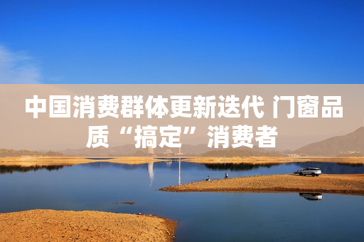 中国消费群体更新迭代 门窗品质“搞定”消费者