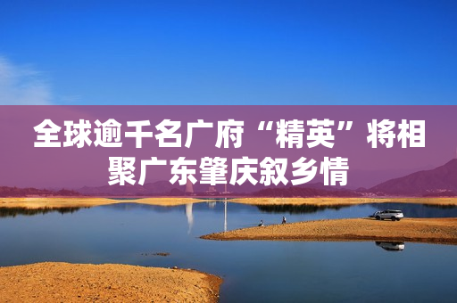 全球逾千名广府“精英”将相聚广东肇庆叙乡情